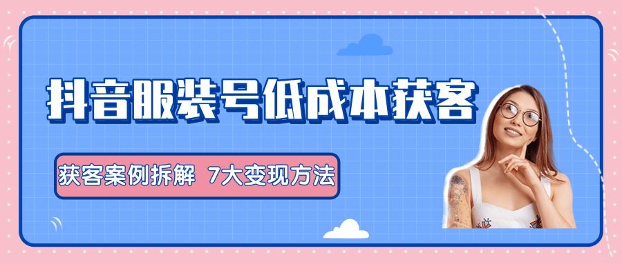 服装抖音号+获客的案例拆解，13种低成本获客方式，7大变现方法，直接上干货！-第一精品资源库