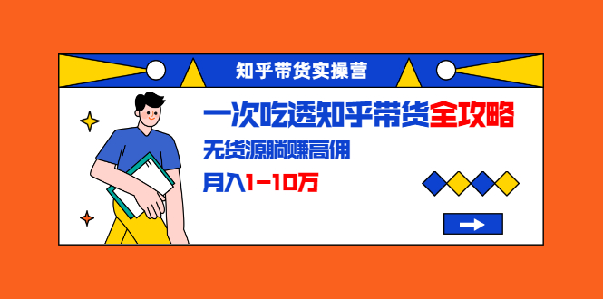 知乎带货实操营：一次吃透知乎带货全攻略 无货源躺赚高佣，月入1-10万-第一精品资源库
