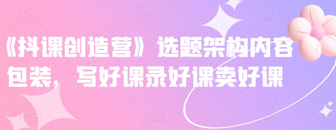 《抖课创造营》选题架构内容包装，写好课录好课卖好课-第一精品资源库