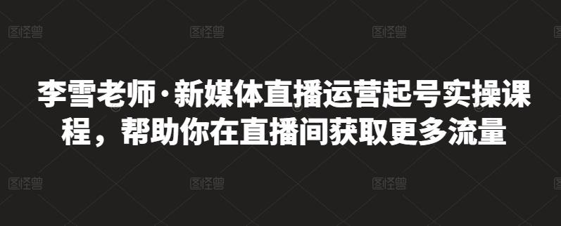 李雪老师·新媒体直播运营起号实操课程，帮助你在直播间获取更多流量-第一精品资源库