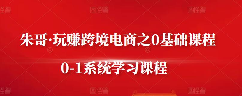 朱哥·玩赚跨境电商之0基础课程，0-1系统学习课程-第一精品资源库