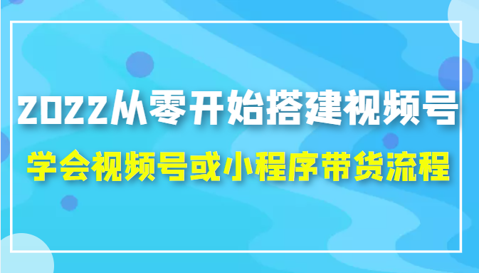 2022从零开始搭建视频号,学会视频号或小程序带货流程（价值599元）-第一精品资源库