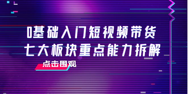 0基础入门短视频带货，七大板块重点能力拆解，7节精品课4小时干货-第一精品资源库