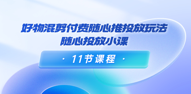 好物混剪付费随心推投放玩法，随心投放小课（11节课程）-第一精品资源库