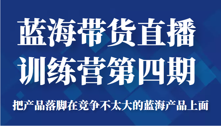 蓝海带货直播训练营第四期，把产品落脚在竞争不太大的蓝海产品上面（价值4980元）-第一精品资源库