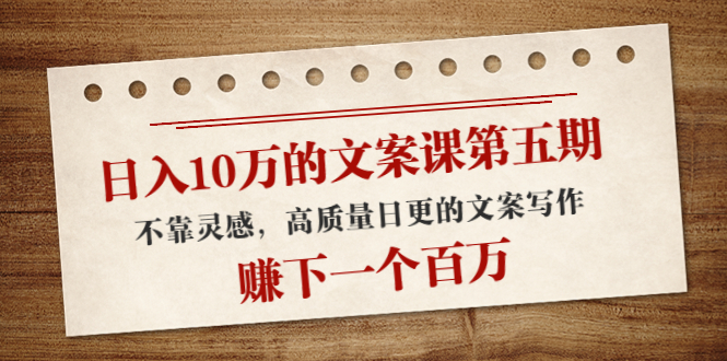 日入10万的文案课第五期， 不靠灵感，高质量日更的文案写作，赚下一个百万-第一精品资源库