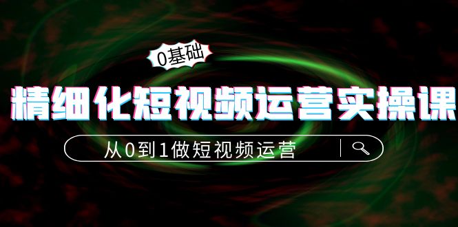 精细化短视频运营实操课，从0到1做短视频运营：算法篇+定位篇+内容篇-第一精品资源库