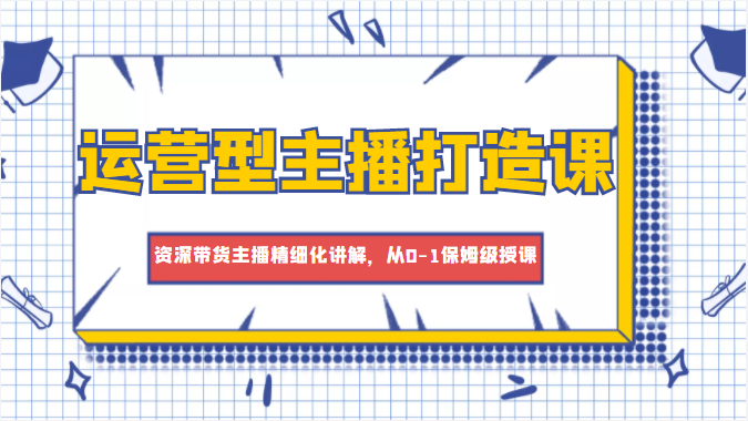 运营型主播打造课，资深带货主播精细化讲解，从0-1保姆级授课-第一精品资源库