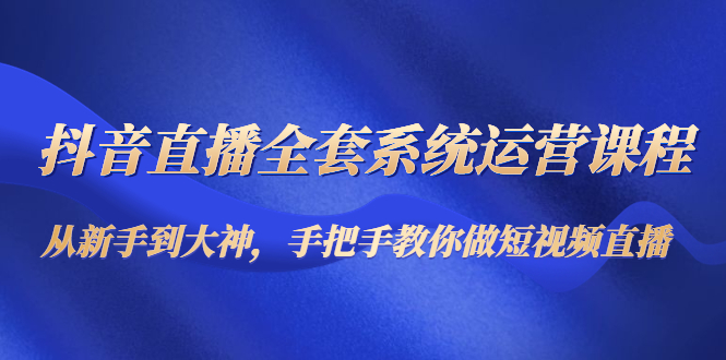 抖音直播全套系统运营课程：从新手到大神，手把手教你做直播短视频-第一精品资源库
