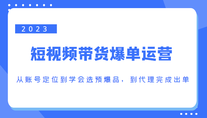 2023短视频带货爆单运营，从账号定位到学会选预爆品，到代理完成出单（价值1250元）-第一精品资源库