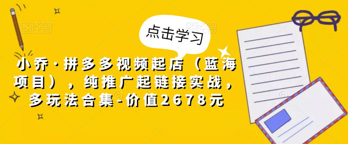 小乔·拼多多视频起店（蓝海项目），纯推广起链接实战，多玩法合集-价值2678元-第一精品资源库
