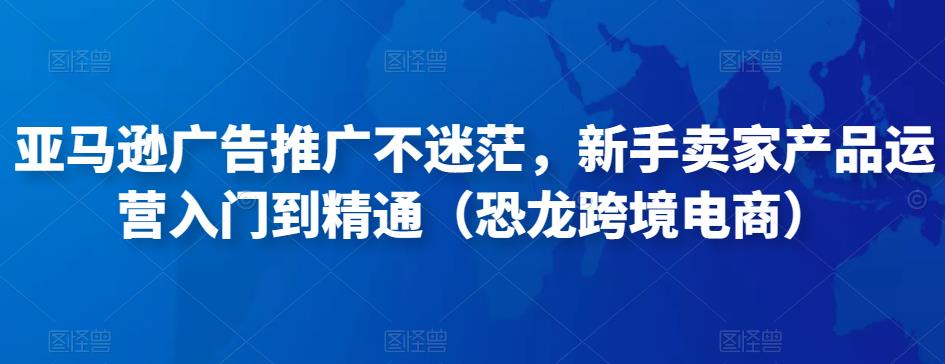 亚马逊广告推广不迷茫，新手卖家产品运营入门到精通（恐龙跨境电商）-第一精品资源库