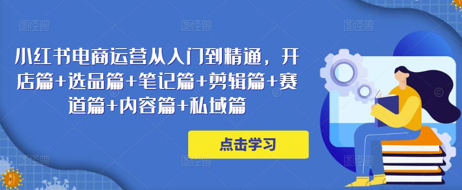 小红书电商运营从入门到精通，开店篇+选品篇+笔记篇+剪辑篇+赛道篇+内容篇+私域篇-第一精品资源库