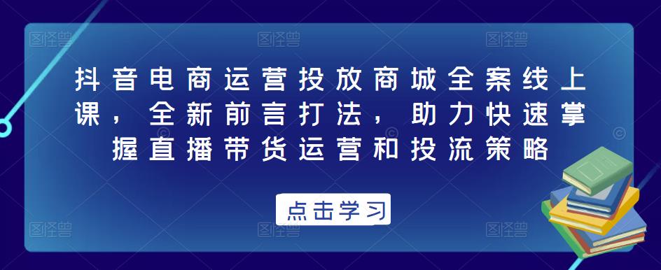 抖音电商运营投放商城全案线上课，全新前言打法，助力快速掌握直播带货运营和投流策略-第一精品资源库