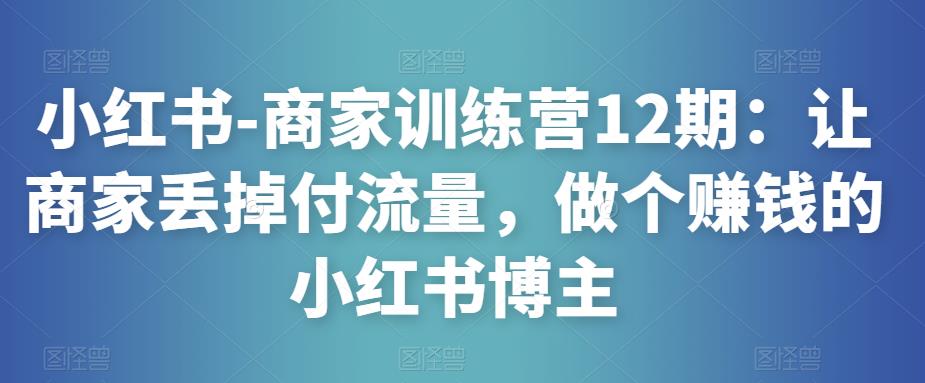 小红书-商家训练营12期：让商家丢掉付流量，做个赚钱的小红书博主-第一精品资源库