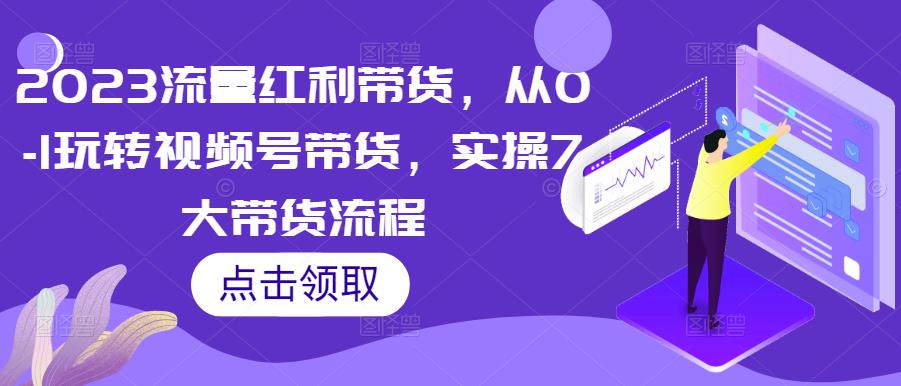 2023流量红利带货，从0-1玩转视频号带货，实操7大带货流程-第一精品资源库
