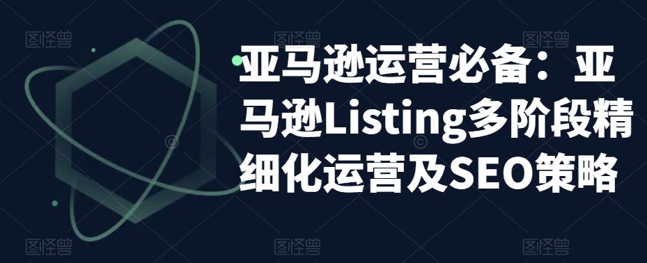 亚马逊运营必备：亚马逊Listing多阶段精细化运营及SEO策略-第一精品资源库