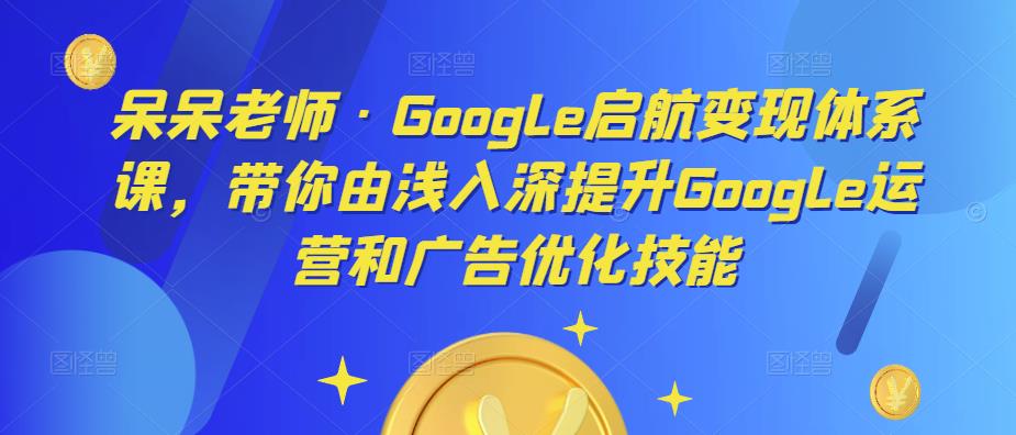呆呆老师·Google启航变现体系课，带你由浅入深提升Google运营和广告优化技能-第一精品资源库