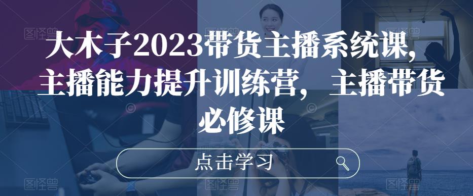 大木子2023带货主播系统课，主播能力提升训练营，主播带货必修课-第一精品资源库