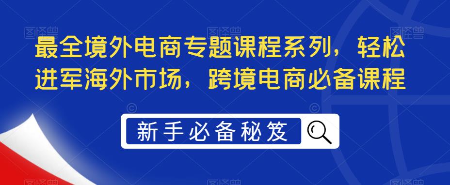 最全境外电商专题课程系列，轻松进军海外市场，跨境电商必备课程-第一精品资源库