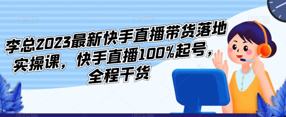 李总2023最新快手直播带货落地实操课，快手直播100%起号，全程干货-第一精品资源库