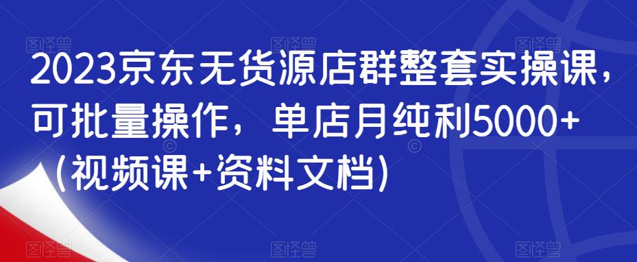 2023京东无货源店群整套实操课，可批量操作，单店月纯利5000+（视频课+资料文档）-第一精品资源库
