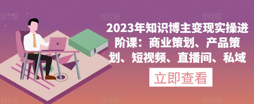 2023年知识博主变现实操进阶课：商业策划、产品策划、短视频、直播间、私域-第一精品资源库