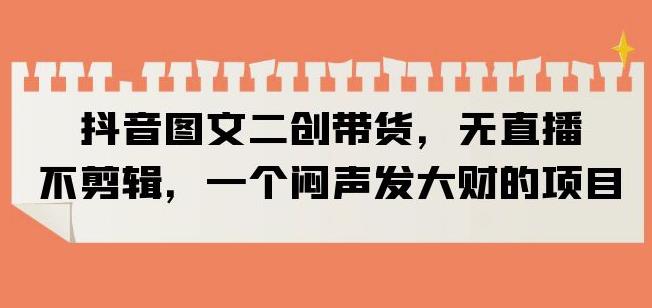 抖音图文二创带货，无直播，不剪辑，一个闷声发大财的项目【揭秘】-第一精品资源库