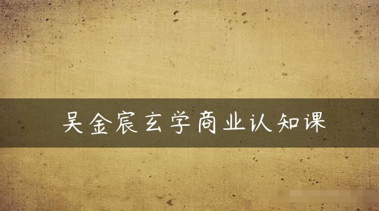 吴金宸玄学商业认知课，传统文化商业认知课-第一精品资源库
