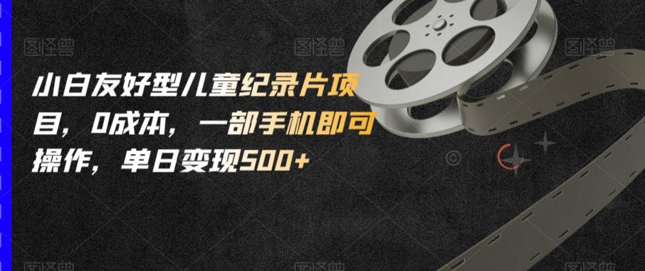 小白友好型儿童纪录片项目，0成本，一部手机即可操作，单日变现500+【揭秘】-第一精品资源库