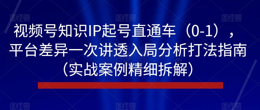 视频号知识IP起号直通车（0-1），平台差异一次讲透入局分析打法指南（实战案例精细拆解）-第一精品资源库