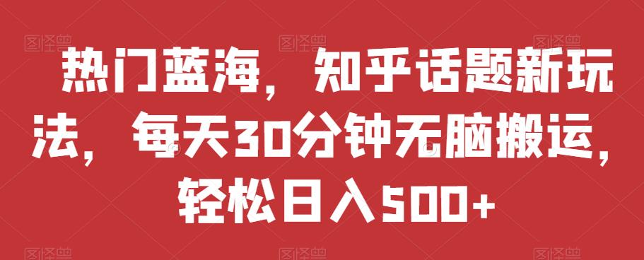 热门蓝海，知乎话题新玩法，每天30分钟无脑搬运，轻松日入500+【揭秘】-第一精品资源库