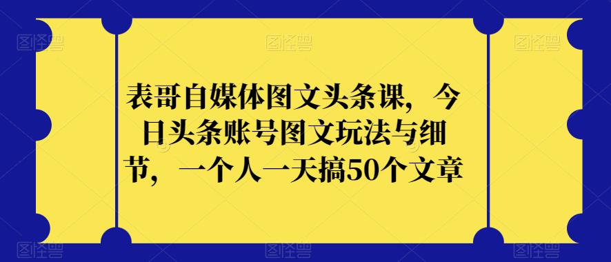 表哥自媒体图文头条课，今日头条账号图文玩法与细节，一个人一天搞50个文章-第一精品资源库