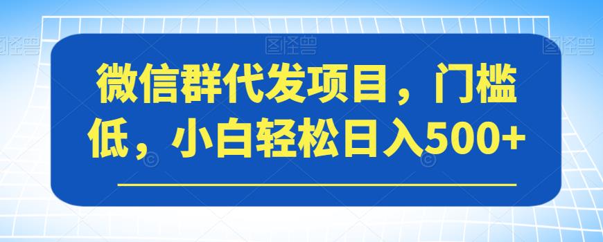 微信群代发项目，门槛低，小白轻松日入500+【揭秘】-第一精品资源库