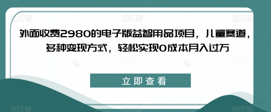 外面收费2980的电子版益智用品项目，儿童赛道，多种变现方式，轻松实现0成本月入过万【揭秘】-第一精品资源库