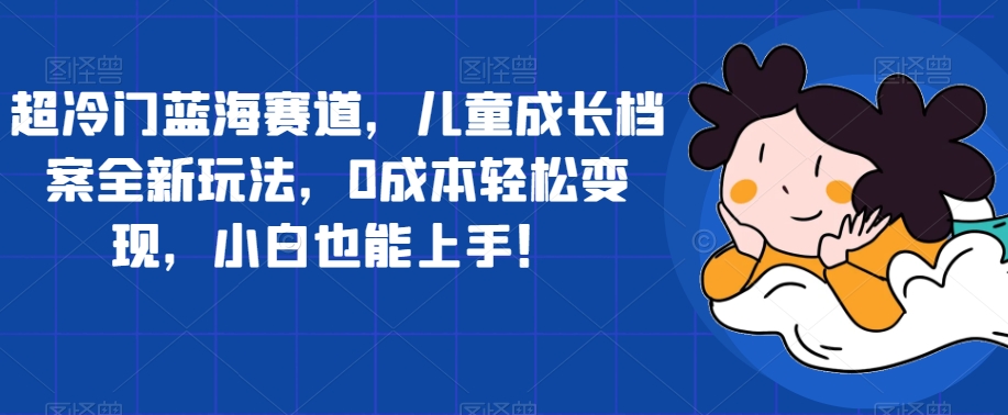 超冷门蓝海赛道，儿童成长档案全新玩法，0成本轻松变现，小白也能上手【揭秘】-第一精品资源库