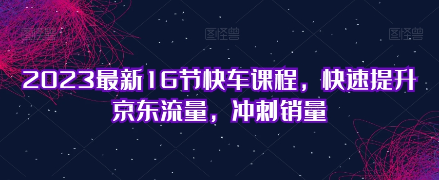 2023最新16节快车课程，快速提升京东流量，冲刺销量-第一精品资源库