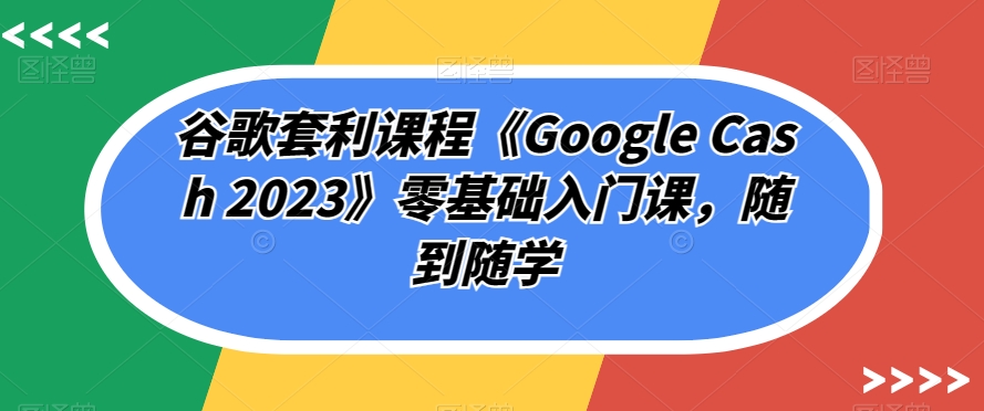 谷歌套利课程《Google Cash 2023》零基础入门课，随到随学-第一精品资源库