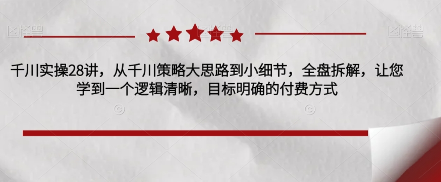 千川实操28讲，从千川策略大思路到小细节，全盘拆解，让您学到一个逻辑清晰，目标明确的付费方式-第一精品资源库
