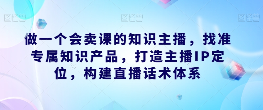 做一个会卖课的知识主播，找准专属知识产品，打造主播IP定位，构建直播话术体系-第一精品资源库