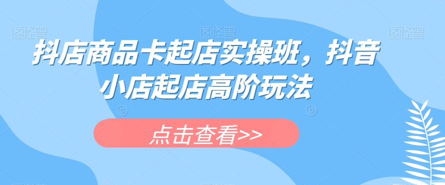 抖店商品卡起店实操班，抖音小店起店高阶玩法-第一精品资源库