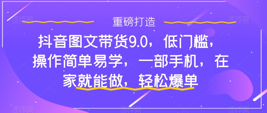 抖音图文带货9.0，低门槛，操作简单易学，一部手机，在家就能做，轻松爆单-第一精品资源库