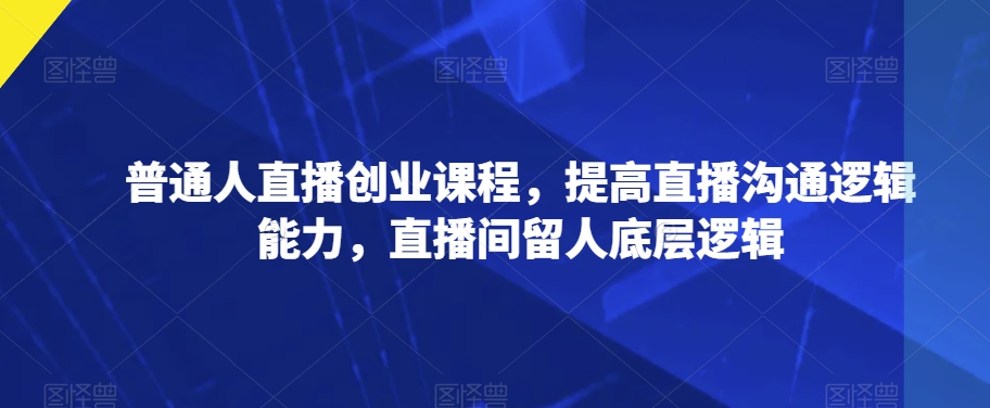 普通人直播创业课程，提高直播沟通逻辑能力，直播间留人底层逻辑-第一精品资源库