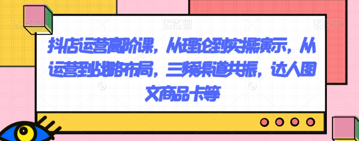 抖店运营高阶课，从理论到实操演示，从运营到战略布局，三频渠道共振，达人图文商品卡等-第一精品资源库