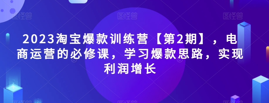 2023淘宝爆款训练营【第2期】，电商运营的必修课，学习爆款思路，实现利润增长-第一精品资源库