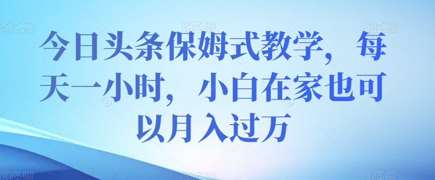 今日头条保姆式教学，每天一小时，小白在家也可以月入过万【揭秘】-第一精品资源库