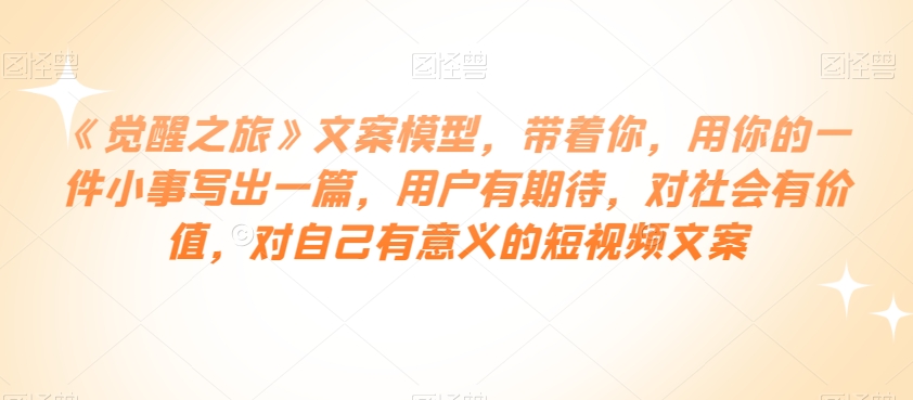 《觉醒之旅》文案模型，带着你，用你的一件小事写出一篇，用户有期待，对社会有价值，对自己有意义的短视频文案-第一精品资源库