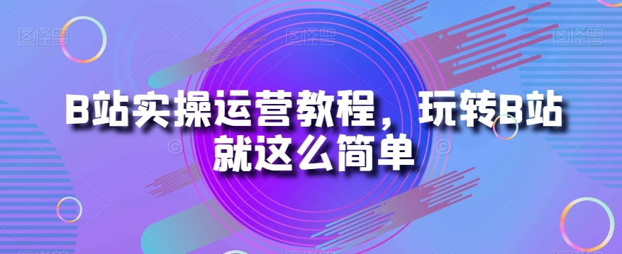 B站实操运营教程，玩转B站就这么简单-第一精品资源库