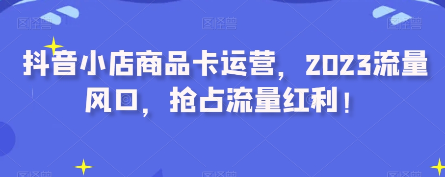 抖音小店商品卡运营，2023流量风口，抢占流量红利！-第一精品资源库