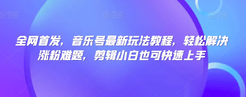 全网首发，音乐号最新玩法教程，轻松解决涨粉难题，剪辑小白也可快速上手-第一精品资源库